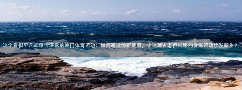 zoty中欧体育网址多少：这个看似平凡却蕴含深意的冷门体育运动：如何通过创新策略，让这项古老但神秘的传统运动焕发新生？